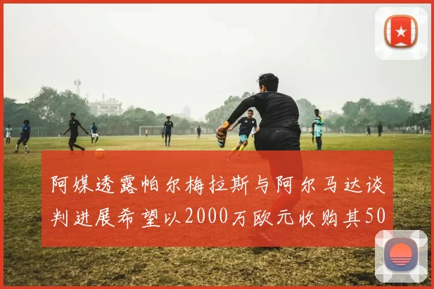 阿媒透露帕尔梅拉斯与阿尔马达谈判进展希望以2000万欧元收购其50所有权
