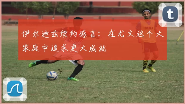 伊尔迪兹续约感言：在尤文这个大家庭中追求更大成就