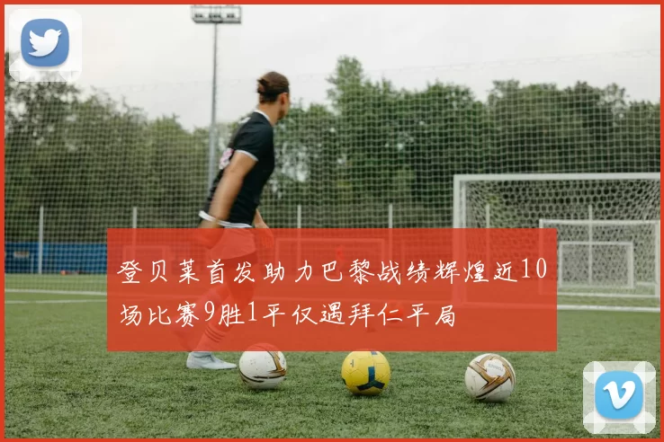 登贝莱首发助力巴黎战绩辉煌近10场比赛9胜1平仅遇拜仁平局