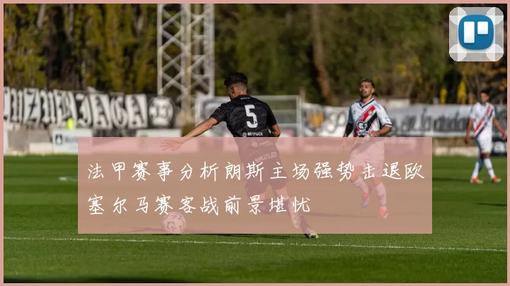 法甲赛事分析朗斯主场强势击退欧塞尔马赛客战前景堪忧
