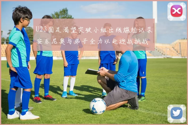 U23国足渴望突破小组出线尴尬记录安东尼奥与弟子全力以赴迎战挑战