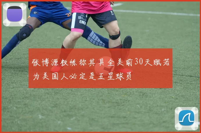 张博源教练称其具全美前30天赋若为美国人必定是五星球员