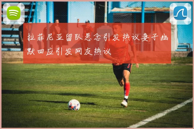 拉菲尼亚留队悬念引发热议妻子幽默回应引发网友热议