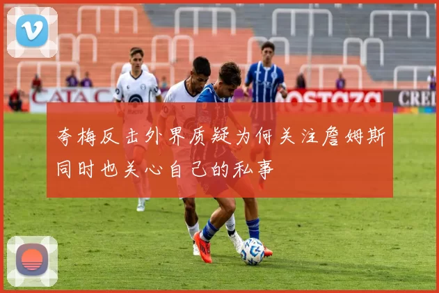 夸梅反击外界质疑为何关注詹姆斯同时也关心自己的私事
