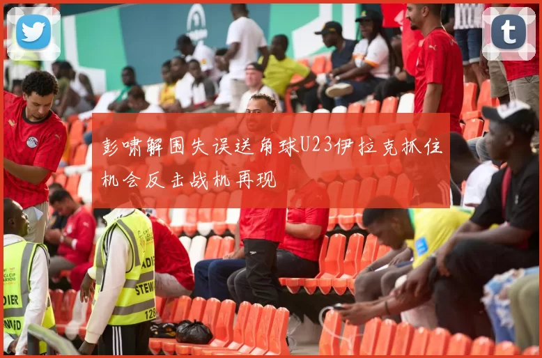 彭啸解围失误送角球U23伊拉克抓住机会反击战机再现