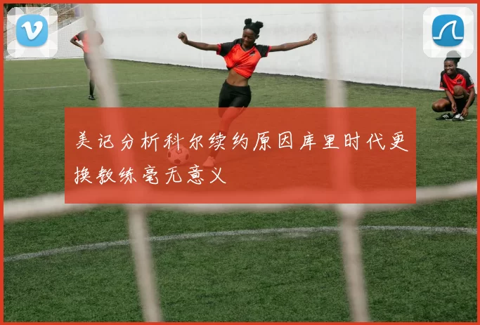 美记分析科尔续约原因库里时代更换教练毫无意义