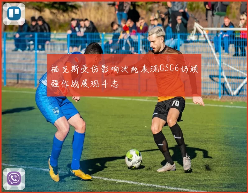 福克斯受伤影响次轮表现G5G6仍顽强作战展现斗志