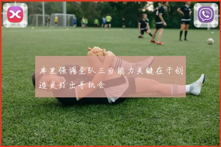 库里强调全队三分能力关键在于创造良好出手机会