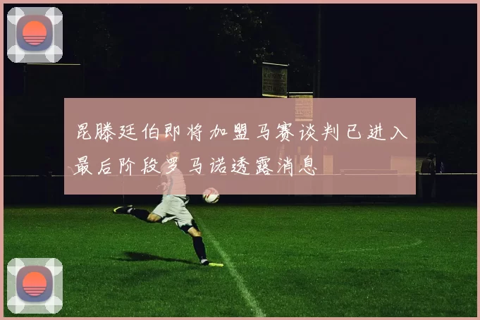 昆滕廷伯即将加盟马赛谈判已进入最后阶段罗马诺透露消息