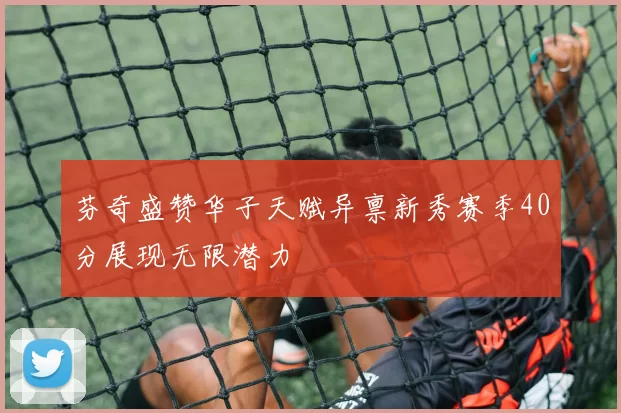 芬奇盛赞华子天赋异禀新秀赛季40分展现无限潜力