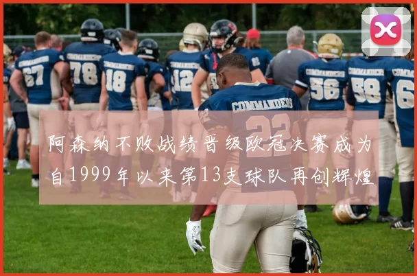 阿森纳不败战绩晋级欧冠决赛成为自1999年以来第13支球队再创辉煌