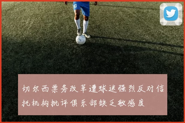 切尔西票务改革遭球迷强烈反对信托机构批评俱乐部缺乏敏感度