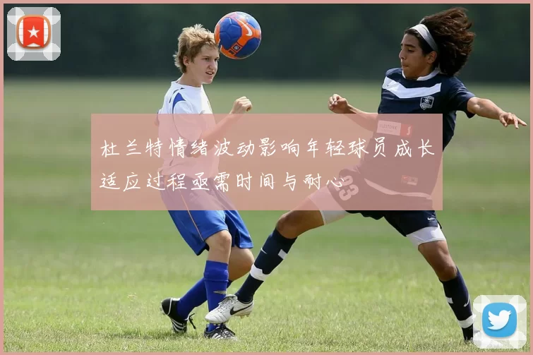 杜兰特情绪波动影响年轻球员成长适应过程亟需时间与耐心