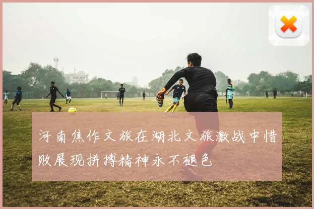 河南焦作文旅在湖北文旅激战中惜败展现拼搏精神永不褪色