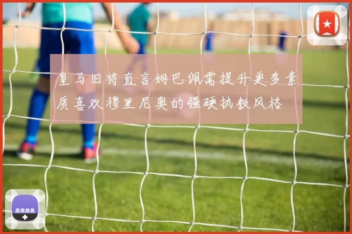 皇马旧将直言姆巴佩需提升更多素质喜欢穆里尼奥的强硬执教风格